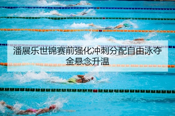 潘展乐世锦赛前强化冲刺分配自由泳夺金悬念升温（Kaiyuan Games）